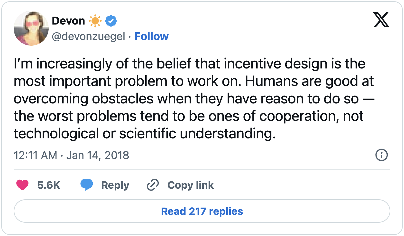 I’m increasingly of the belief that incentive design is the most important problem to work on. Humans are good at overcoming obstacles when they have reason to do so — the worst problems tend to be ones of cooperation, not technological or scientific understanding.
